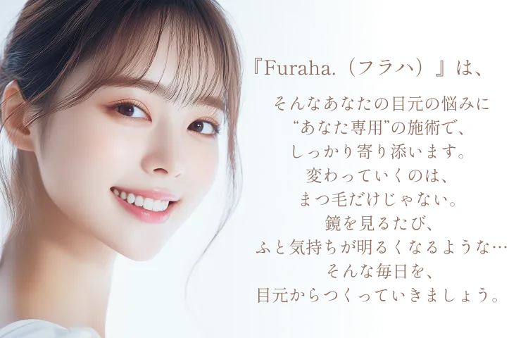 『Furaha.（フラハ）』は、そんなあなたの目元の悩みに“あなた専用”の施術で、しっかり寄り添います。変わっていくのは、まつ毛だけじゃない。鏡を見るたび、 ふと気持ちが明るくなるような…そんな毎日を、目元からつくっていきましょう。